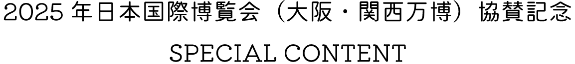 2025年日本国際博覧会（大阪・関西万博）協賛記念 SPECIAL CONTENT
